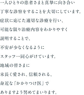 一人ひとりの患者さまと真摯に向き合い丁寧な診察をすることを大切にしています。症状に応じた適切な診療を行い、可能な限り治療内容をわかりやすく説明することで、不安が少なくなるようにスタッフ一同心がけています。地域の皆さまに末長く愛され、信頼される、身近な「かかりつけ医」へ。