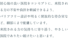居心地の良い医院をコンセプトに、来院される方の不安や負担を軽減できるよう、 バリアフリー設計や明るく開放的な待合室など、細部にまで配慮しています。 来院される方の気持ちに寄り添う、やさしい医院でありたい続けたいと思います。