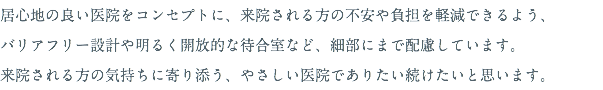 居心地の良い医院をコンセプトに、来院される方の不安や負担を軽減できるよう、 バリアフリー設計や明るく開放的な待合室など、細部にまで配慮しています。 来院される方の気持ちに寄り添う、やさしい医院でありたい続けたいと思います。